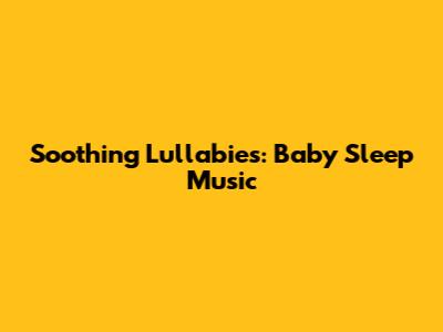 Soothing Lullabies: Baby Sleep Music