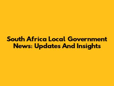 South Africa Local Government News: Updates And Insights