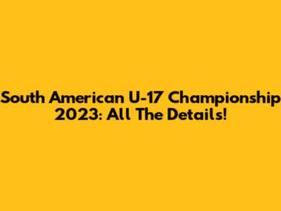 South American U-17 Championship 2023: All The Details!