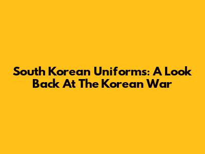 South Korean Uniforms: A Look Back At The Korean War