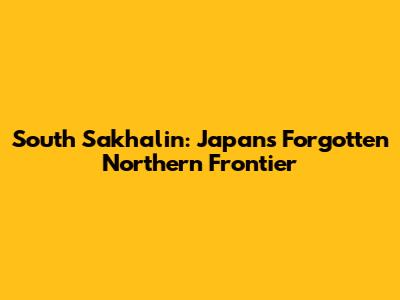 South Sakhalin: Japan's Forgotten Northern Frontier