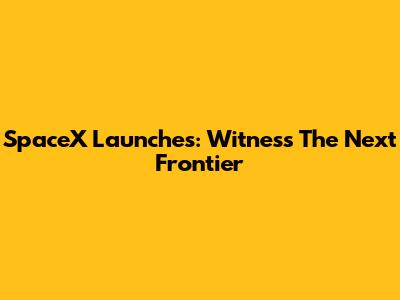 SpaceX Launches: Witness The Next Frontier
