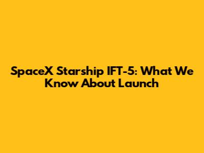 SpaceX Starship IFT-5: What We Know About Launch