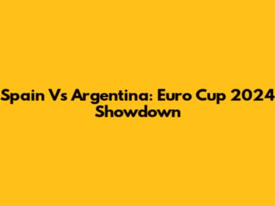 Spain Vs Argentina: Euro Cup 2024 Showdown