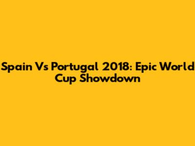 Spain Vs Portugal 2018: Epic World Cup Showdown