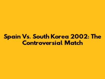 Spain Vs. South Korea 2002: The Controversial Match