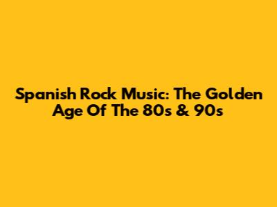 Spanish Rock Music: The Golden Age Of The 80s & 90s