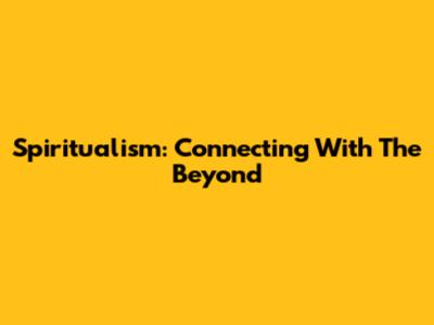 Spiritualism: Connecting With The Beyond