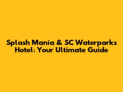 Splash Mania & SC Waterparks Hotel: Your Ultimate Guide