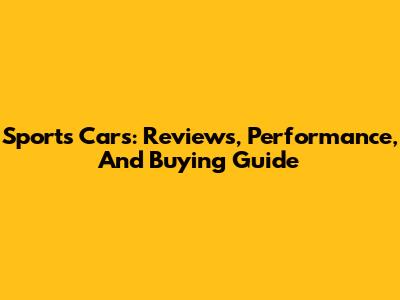 Sports Cars: Reviews, Performance, And Buying Guide