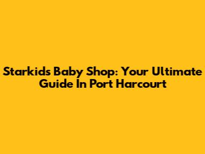 Starkids Baby Shop: Your Ultimate Guide In Port Harcourt