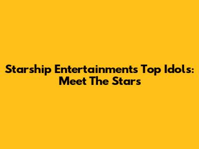 Starship Entertainment's Top Idols: Meet The Stars