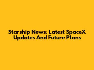 Starship News: Latest SpaceX Updates And Future Plans
