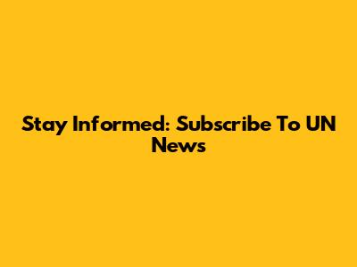 Stay Informed: Subscribe To UN News