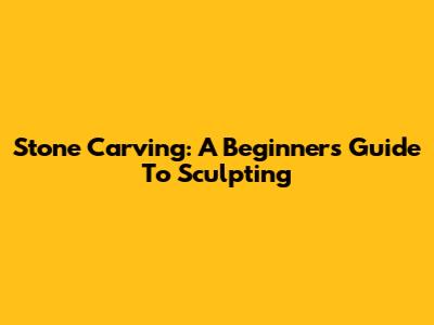Stone Carving: A Beginner's Guide To Sculpting