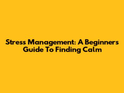 Stress Management: A Beginner's Guide To Finding Calm