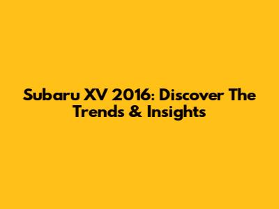 Subaru XV 2016: Discover The Trends & Insights