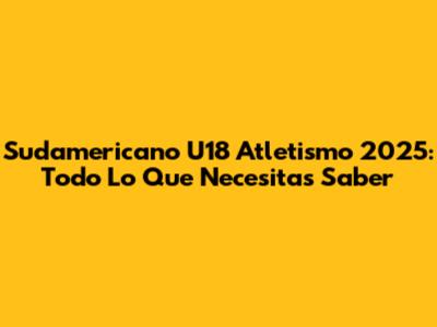 Sudamericano U18 Atletismo 2025: Todo Lo Que Necesitas Saber