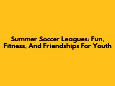 Summer Soccer Leagues: Fun, Fitness, And Friendships For Youth