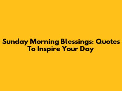 Sunday Morning Blessings: Quotes To Inspire Your Day