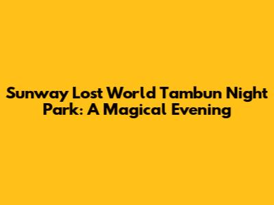 Sunway Lost World Tambun Night Park: A Magical Evening