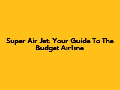 Super Air Jet: Your Guide To The Budget Airline