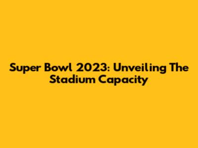 Super Bowl 2023: Unveiling The Stadium Capacity