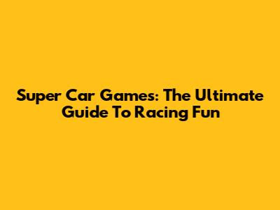 Super Car Games: The Ultimate Guide To Racing Fun