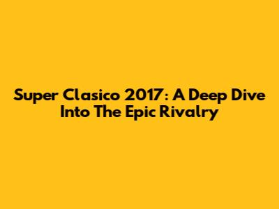 Super Clasico 2017: A Deep Dive Into The Epic Rivalry