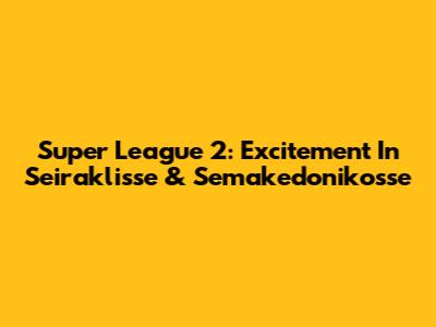 Super League 2: Excitement In Seiraklisse & Semakedonikosse
