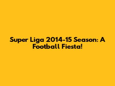 Super Liga 2014-15 Season: A Football Fiesta!