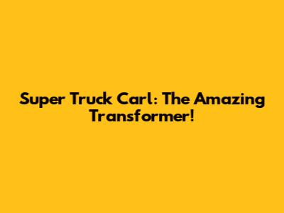 Super Truck Carl: The Amazing Transformer!