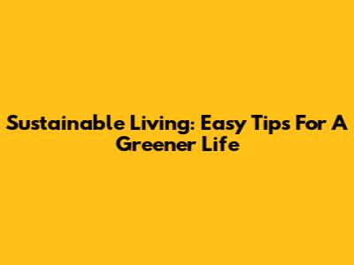 Sustainable Living: Easy Tips For A Greener Life
