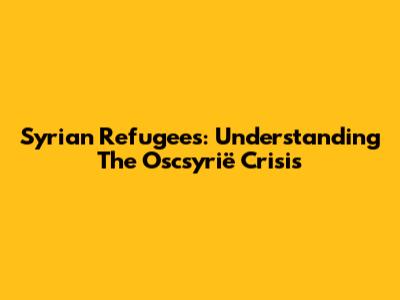 Syrian Refugees: Understanding The Oscsyrië Crisis