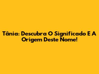 Tânia: Descubra O Significado E A Origem Deste Nome!