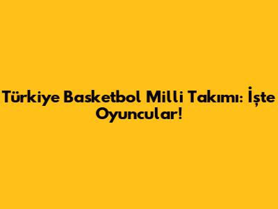 Türkiye Basketbol Milli Takımı: İşte Oyuncular!