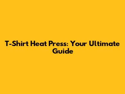 T-Shirt Heat Press: Your Ultimate Guide
