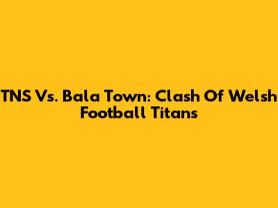 TNS Vs. Bala Town: Clash Of Welsh Football Titans