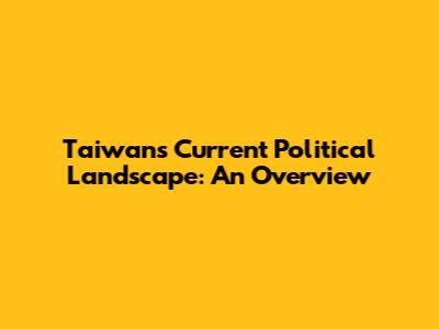 Taiwan's Current Political Landscape: An Overview