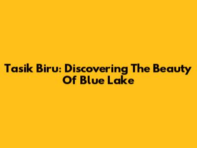 Tasik Biru: Discovering The Beauty Of Blue Lake