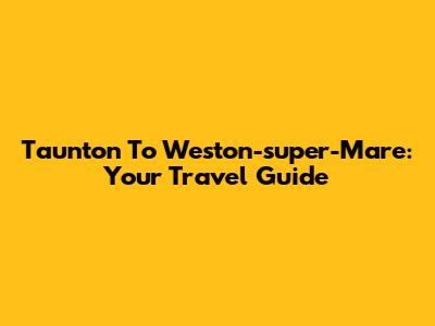 Taunton To Weston-super-Mare: Your Travel Guide