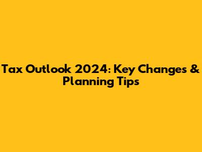 Tax Outlook 2024: Key Changes & Planning Tips