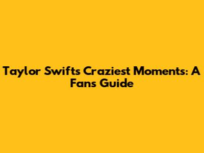 Taylor Swift's Craziest Moments: A Fan's Guide