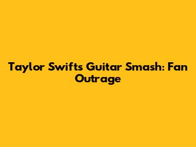 Taylor Swift's Guitar Smash: Fan Outrage