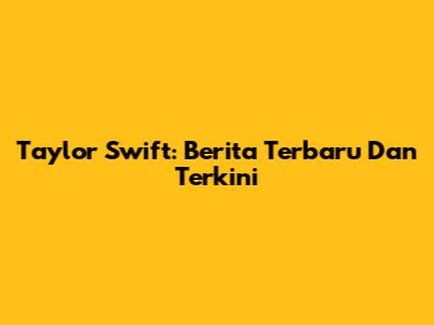 Taylor Swift: Berita Terbaru Dan Terkini