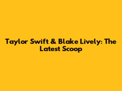 Taylor Swift & Blake Lively: The Latest Scoop