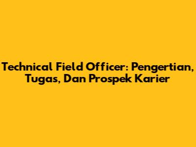 Technical Field Officer: Pengertian, Tugas, Dan Prospek Karier