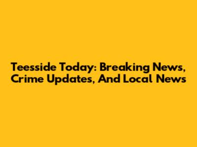 Teesside Today: Breaking News, Crime Updates, And Local News