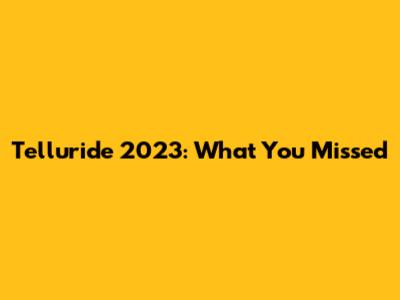 Telluride 2023: What You Missed