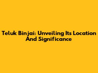 Teluk Binjai: Unveiling Its Location And Significance